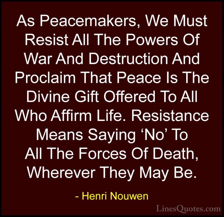 Henri Nouwen Quotes (61) - As Peacemakers, We Must Resist All The... - QuotesAs Peacemakers, We Must Resist All The Powers Of War And Destruction And Proclaim That Peace Is The Divine Gift Offered To All Who Affirm Life. Resistance Means Saying 'No' To All The Forces Of Death, Wherever They May Be.