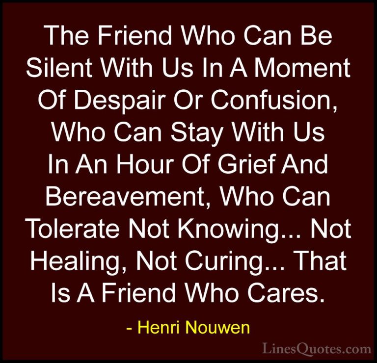 Henri Nouwen Quotes (8) - The Friend Who Can Be Silent With Us In... - QuotesThe Friend Who Can Be Silent With Us In A Moment Of Despair Or Confusion, Who Can Stay With Us In An Hour Of Grief And Bereavement, Who Can Tolerate Not Knowing... Not Healing, Not Curing... That Is A Friend Who Cares.