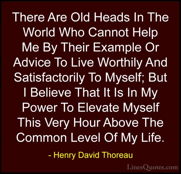 Henry David Thoreau Quotes (119) - There Are Old Heads In The Wor... - QuotesThere Are Old Heads In The World Who Cannot Help Me By Their Example Or Advice To Live Worthily And Satisfactorily To Myself; But I Believe That It Is In My Power To Elevate Myself This Very Hour Above The Common Level Of My Life.