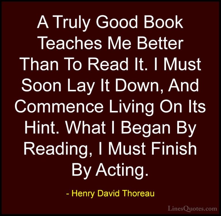 Henry David Thoreau Quotes (145) - A Truly Good Book Teaches Me B... - QuotesA Truly Good Book Teaches Me Better Than To Read It. I Must Soon Lay It Down, And Commence Living On Its Hint. What I Began By Reading, I Must Finish By Acting.