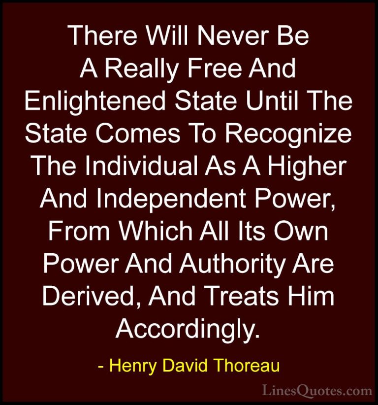 Henry David Thoreau Quotes (200) - There Will Never Be A Really F... - QuotesThere Will Never Be A Really Free And Enlightened State Until The State Comes To Recognize The Individual As A Higher And Independent Power, From Which All Its Own Power And Authority Are Derived, And Treats Him Accordingly.