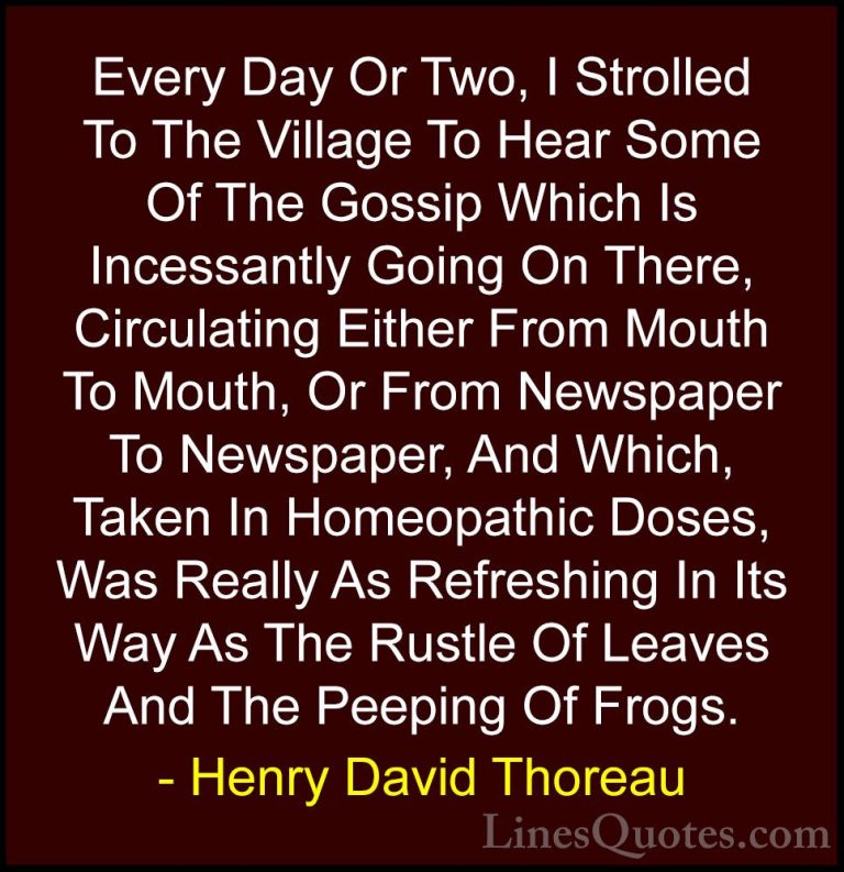 Henry David Thoreau Quotes (205) - Every Day Or Two, I Strolled T... - QuotesEvery Day Or Two, I Strolled To The Village To Hear Some Of The Gossip Which Is Incessantly Going On There, Circulating Either From Mouth To Mouth, Or From Newspaper To Newspaper, And Which, Taken In Homeopathic Doses, Was Really As Refreshing In Its Way As The Rustle Of Leaves And The Peeping Of Frogs.