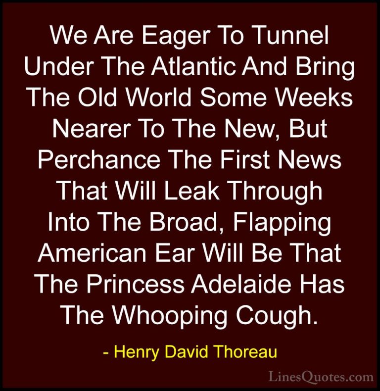Henry David Thoreau Quotes (239) - We Are Eager To Tunnel Under T... - QuotesWe Are Eager To Tunnel Under The Atlantic And Bring The Old World Some Weeks Nearer To The New, But Perchance The First News That Will Leak Through Into The Broad, Flapping American Ear Will Be That The Princess Adelaide Has The Whooping Cough.