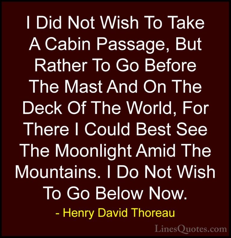 Henry David Thoreau Quotes (26) - I Did Not Wish To Take A Cabin ... - QuotesI Did Not Wish To Take A Cabin Passage, But Rather To Go Before The Mast And On The Deck Of The World, For There I Could Best See The Moonlight Amid The Mountains. I Do Not Wish To Go Below Now.