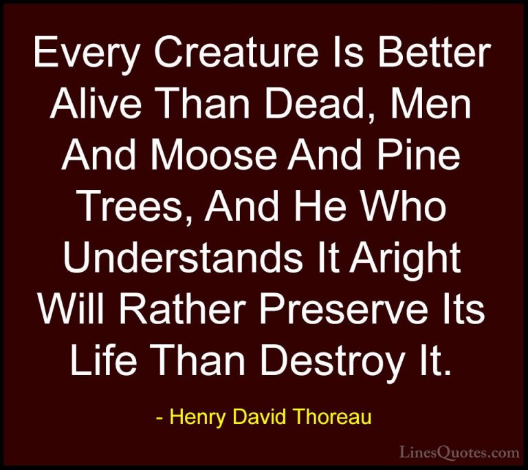 Henry David Thoreau Quotes (30) - Every Creature Is Better Alive ... - QuotesEvery Creature Is Better Alive Than Dead, Men And Moose And Pine Trees, And He Who Understands It Aright Will Rather Preserve Its Life Than Destroy It.