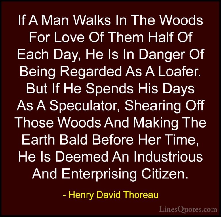 Henry David Thoreau Quotes (32) - If A Man Walks In The Woods For... - QuotesIf A Man Walks In The Woods For Love Of Them Half Of Each Day, He Is In Danger Of Being Regarded As A Loafer. But If He Spends His Days As A Speculator, Shearing Off Those Woods And Making The Earth Bald Before Her Time, He Is Deemed An Industrious And Enterprising Citizen.