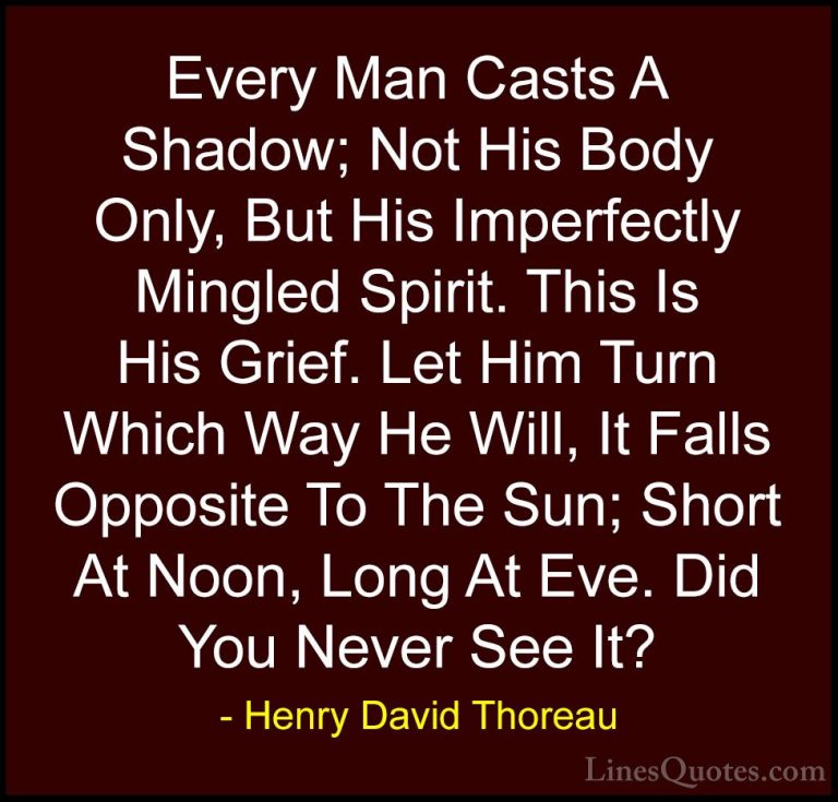 Henry David Thoreau Quotes (85) - Every Man Casts A Shadow; Not H... - QuotesEvery Man Casts A Shadow; Not His Body Only, But His Imperfectly Mingled Spirit. This Is His Grief. Let Him Turn Which Way He Will, It Falls Opposite To The Sun; Short At Noon, Long At Eve. Did You Never See It?