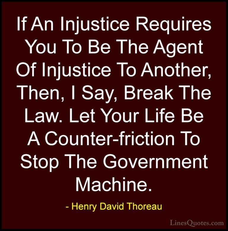 Henry David Thoreau Quotes (98) - If An Injustice Requires You To... - QuotesIf An Injustice Requires You To Be The Agent Of Injustice To Another, Then, I Say, Break The Law. Let Your Life Be A Counter-friction To Stop The Government Machine.