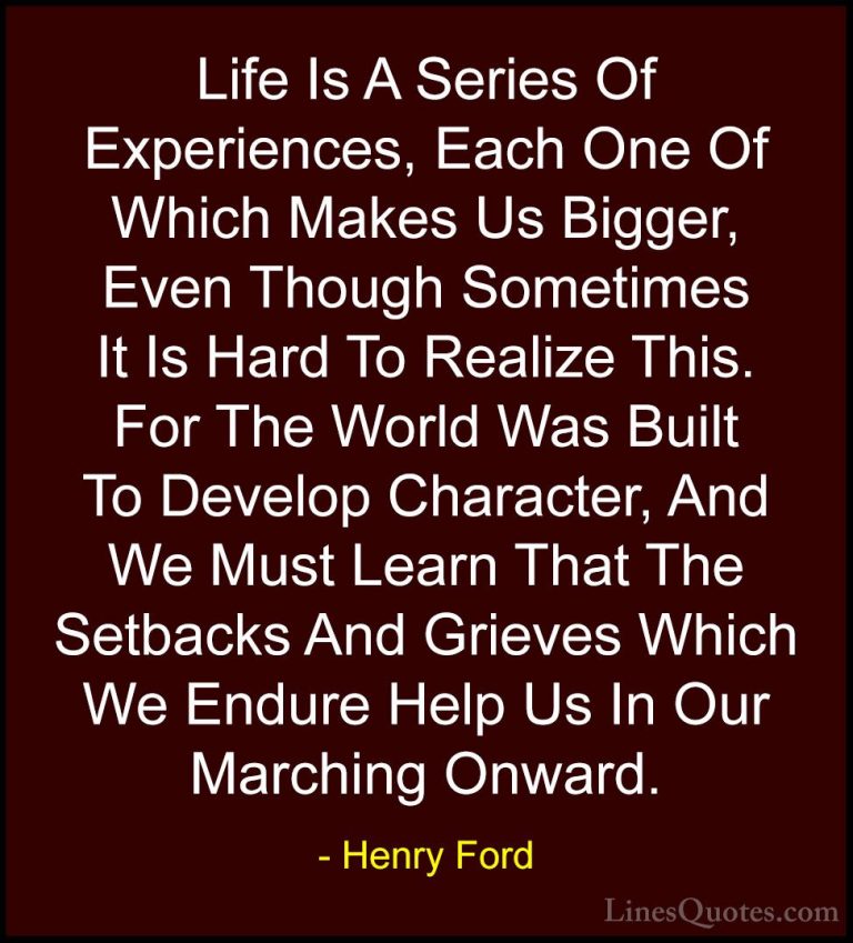 Henry Ford Quotes (12) - Life Is A Series Of Experiences, Each On... - QuotesLife Is A Series Of Experiences, Each One Of Which Makes Us Bigger, Even Though Sometimes It Is Hard To Realize This. For The World Was Built To Develop Character, And We Must Learn That The Setbacks And Grieves Which We Endure Help Us In Our Marching Onward.