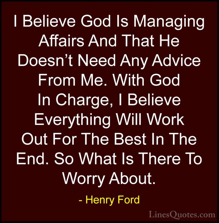 Henry Ford Quotes (17) - I Believe God Is Managing Affairs And Th... - QuotesI Believe God Is Managing Affairs And That He Doesn't Need Any Advice From Me. With God In Charge, I Believe Everything Will Work Out For The Best In The End. So What Is There To Worry About.