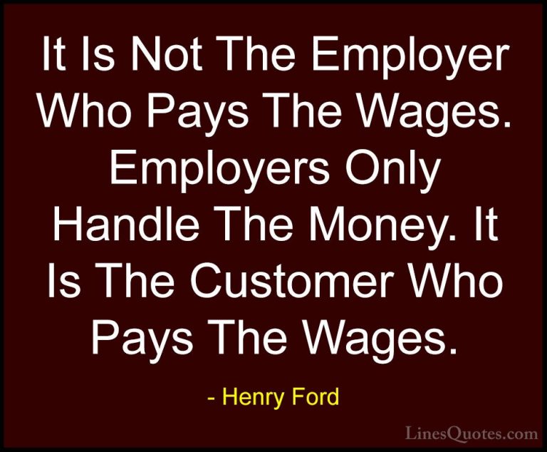 Henry Ford Quotes (19) - It Is Not The Employer Who Pays The Wage... - QuotesIt Is Not The Employer Who Pays The Wages. Employers Only Handle The Money. It Is The Customer Who Pays The Wages.