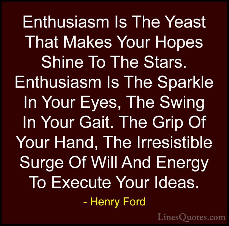 Henry Ford Quotes (29) - Enthusiasm Is The Yeast That Makes Your ... - QuotesEnthusiasm Is The Yeast That Makes Your Hopes Shine To The Stars. Enthusiasm Is The Sparkle In Your Eyes, The Swing In Your Gait. The Grip Of Your Hand, The Irresistible Surge Of Will And Energy To Execute Your Ideas.