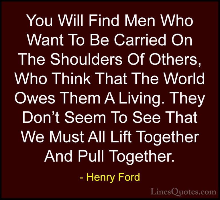 Henry Ford Quotes (47) - You Will Find Men Who Want To Be Carried... - QuotesYou Will Find Men Who Want To Be Carried On The Shoulders Of Others, Who Think That The World Owes Them A Living. They Don't Seem To See That We Must All Lift Together And Pull Together.