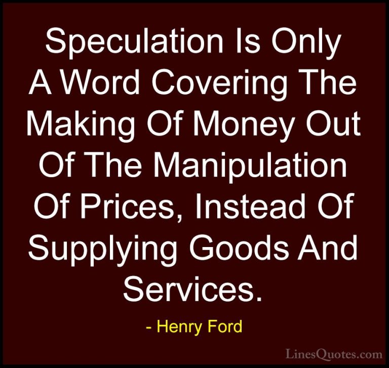 Henry Ford Quotes (48) - Speculation Is Only A Word Covering The ... - QuotesSpeculation Is Only A Word Covering The Making Of Money Out Of The Manipulation Of Prices, Instead Of Supplying Goods And Services.
