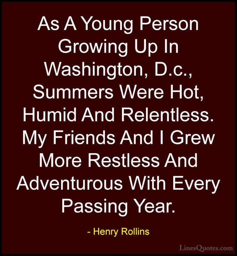 Henry Rollins Quotes (100) - As A Young Person Growing Up In Wash... - QuotesAs A Young Person Growing Up In Washington, D.c., Summers Were Hot, Humid And Relentless. My Friends And I Grew More Restless And Adventurous With Every Passing Year.