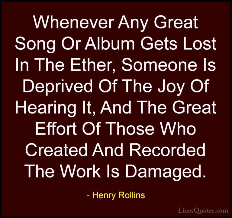 Henry Rollins Quotes (102) - Whenever Any Great Song Or Album Get... - QuotesWhenever Any Great Song Or Album Gets Lost In The Ether, Someone Is Deprived Of The Joy Of Hearing It, And The Great Effort Of Those Who Created And Recorded The Work Is Damaged.