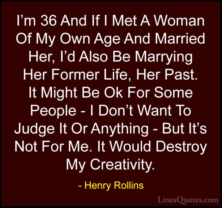 Henry Rollins Quotes (103) - I'm 36 And If I Met A Woman Of My Ow... - QuotesI'm 36 And If I Met A Woman Of My Own Age And Married Her, I'd Also Be Marrying Her Former Life, Her Past. It Might Be Ok For Some People - I Don't Want To Judge It Or Anything - But It's Not For Me. It Would Destroy My Creativity.