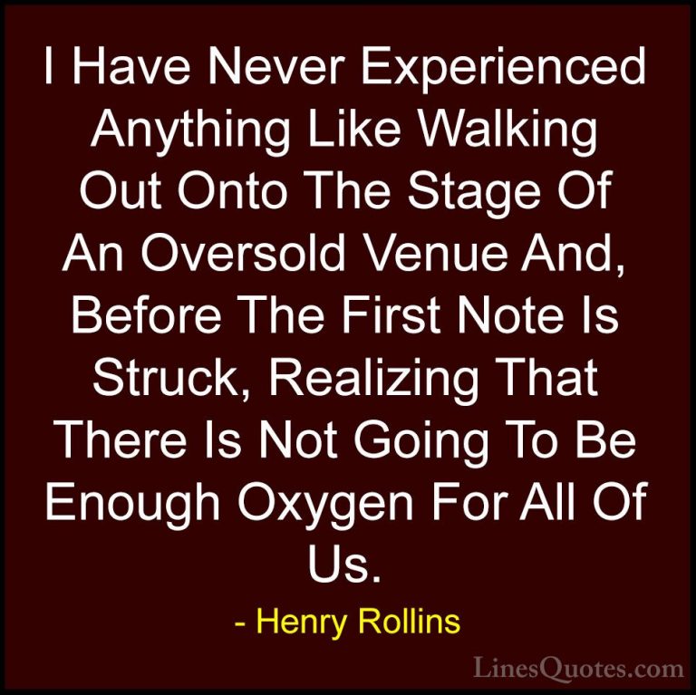 Henry Rollins Quotes (108) - I Have Never Experienced Anything Li... - QuotesI Have Never Experienced Anything Like Walking Out Onto The Stage Of An Oversold Venue And, Before The First Note Is Struck, Realizing That There Is Not Going To Be Enough Oxygen For All Of Us.