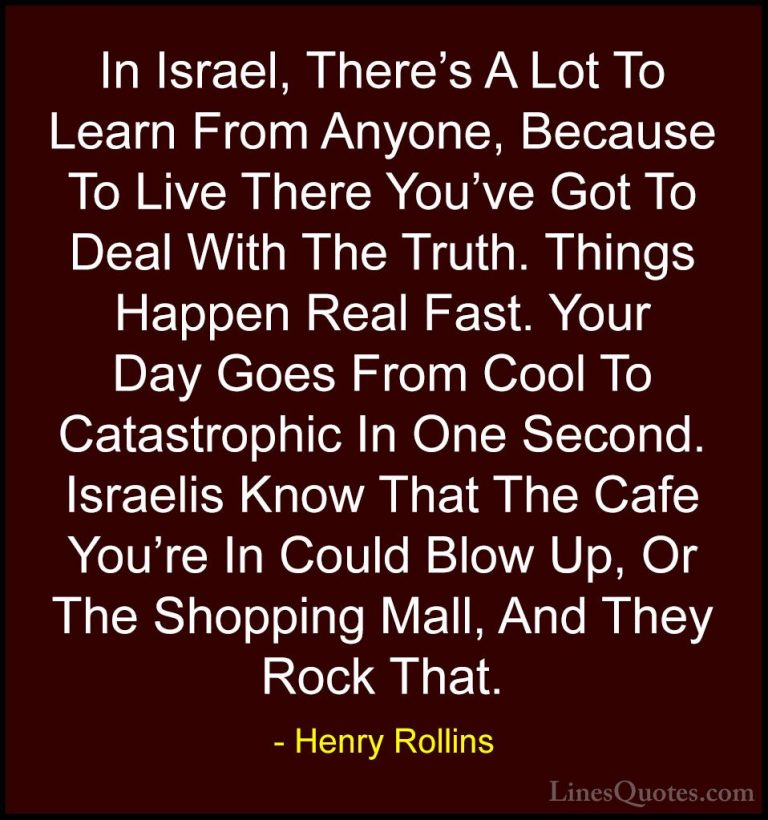 Henry Rollins Quotes (111) - In Israel, There's A Lot To Learn Fr... - QuotesIn Israel, There's A Lot To Learn From Anyone, Because To Live There You've Got To Deal With The Truth. Things Happen Real Fast. Your Day Goes From Cool To Catastrophic In One Second. Israelis Know That The Cafe You're In Could Blow Up, Or The Shopping Mall, And They Rock That.