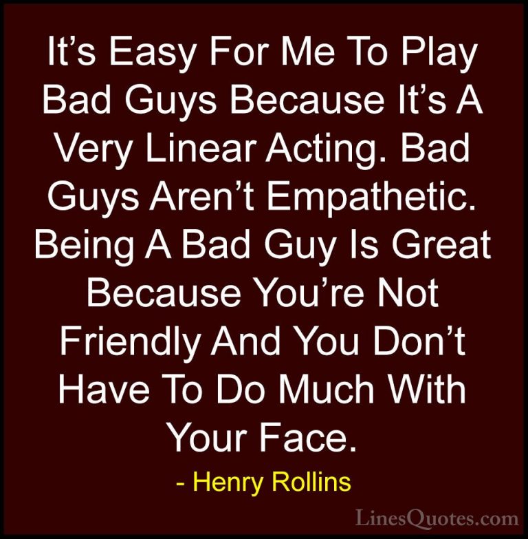 Henry Rollins Quotes (112) - It's Easy For Me To Play Bad Guys Be... - QuotesIt's Easy For Me To Play Bad Guys Because It's A Very Linear Acting. Bad Guys Aren't Empathetic. Being A Bad Guy Is Great Because You're Not Friendly And You Don't Have To Do Much With Your Face.