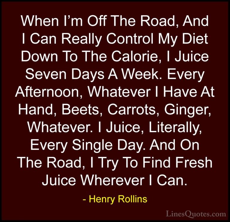 Henry Rollins Quotes (113) - When I'm Off The Road, And I Can Rea... - QuotesWhen I'm Off The Road, And I Can Really Control My Diet Down To The Calorie, I Juice Seven Days A Week. Every Afternoon, Whatever I Have At Hand, Beets, Carrots, Ginger, Whatever. I Juice, Literally, Every Single Day. And On The Road, I Try To Find Fresh Juice Wherever I Can.