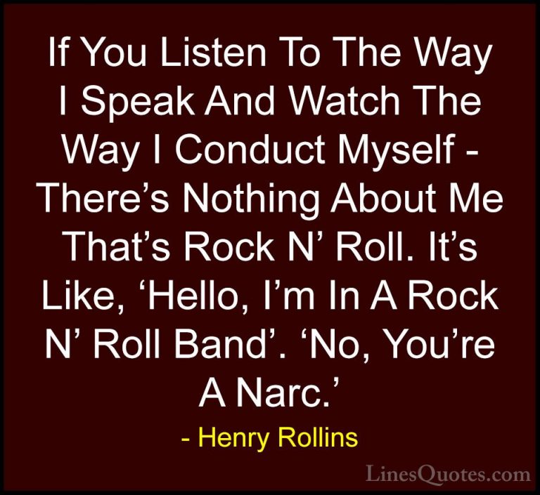 Henry Rollins Quotes (114) - If You Listen To The Way I Speak And... - QuotesIf You Listen To The Way I Speak And Watch The Way I Conduct Myself - There's Nothing About Me That's Rock N' Roll. It's Like, 'Hello, I'm In A Rock N' Roll Band'. 'No, You're A Narc.'