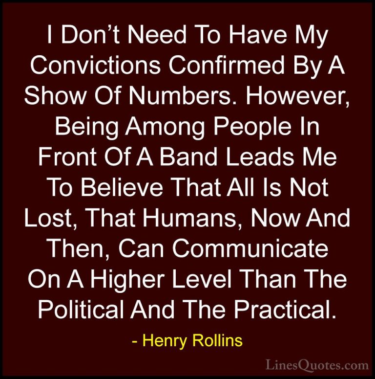 Henry Rollins Quotes (117) - I Don't Need To Have My Convictions ... - QuotesI Don't Need To Have My Convictions Confirmed By A Show Of Numbers. However, Being Among People In Front Of A Band Leads Me To Believe That All Is Not Lost, That Humans, Now And Then, Can Communicate On A Higher Level Than The Political And The Practical.
