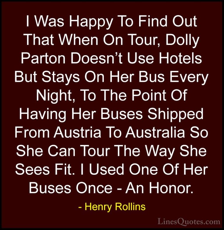 Henry Rollins Quotes (121) - I Was Happy To Find Out That When On... - QuotesI Was Happy To Find Out That When On Tour, Dolly Parton Doesn't Use Hotels But Stays On Her Bus Every Night, To The Point Of Having Her Buses Shipped From Austria To Australia So She Can Tour The Way She Sees Fit. I Used One Of Her Buses Once - An Honor.