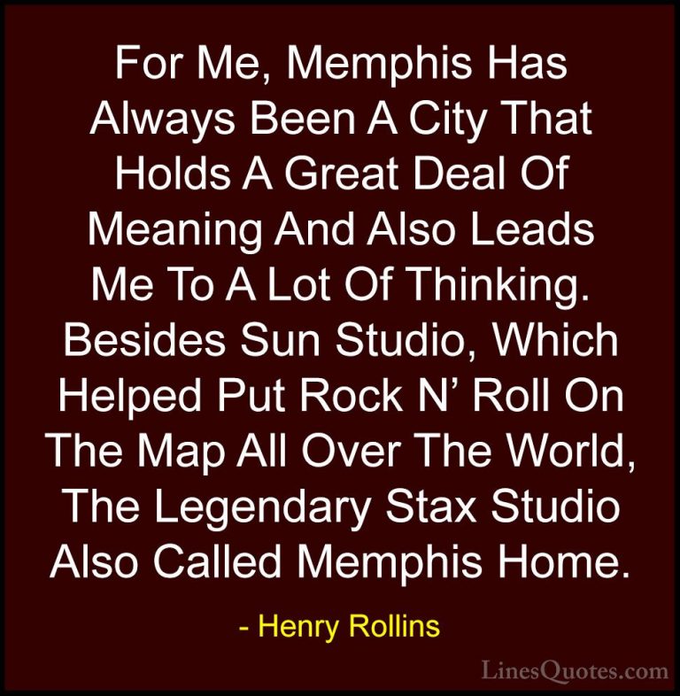 Henry Rollins Quotes (122) - For Me, Memphis Has Always Been A Ci... - QuotesFor Me, Memphis Has Always Been A City That Holds A Great Deal Of Meaning And Also Leads Me To A Lot Of Thinking. Besides Sun Studio, Which Helped Put Rock N' Roll On The Map All Over The World, The Legendary Stax Studio Also Called Memphis Home.
