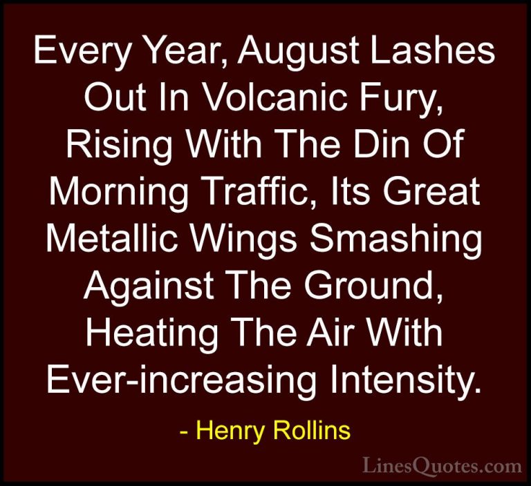 Henry Rollins Quotes (129) - Every Year, August Lashes Out In Vol... - QuotesEvery Year, August Lashes Out In Volcanic Fury, Rising With The Din Of Morning Traffic, Its Great Metallic Wings Smashing Against The Ground, Heating The Air With Ever-increasing Intensity.