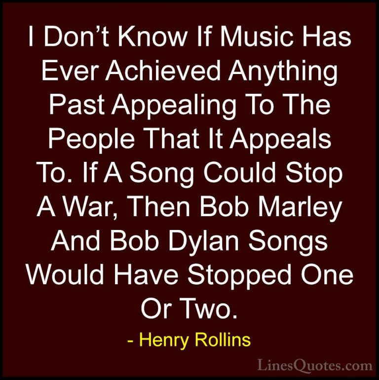 Henry Rollins Quotes (135) - I Don't Know If Music Has Ever Achie... - QuotesI Don't Know If Music Has Ever Achieved Anything Past Appealing To The People That It Appeals To. If A Song Could Stop A War, Then Bob Marley And Bob Dylan Songs Would Have Stopped One Or Two.