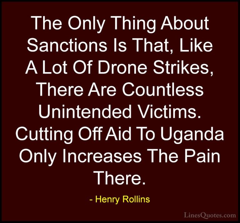 Henry Rollins Quotes (137) - The Only Thing About Sanctions Is Th... - QuotesThe Only Thing About Sanctions Is That, Like A Lot Of Drone Strikes, There Are Countless Unintended Victims. Cutting Off Aid To Uganda Only Increases The Pain There.