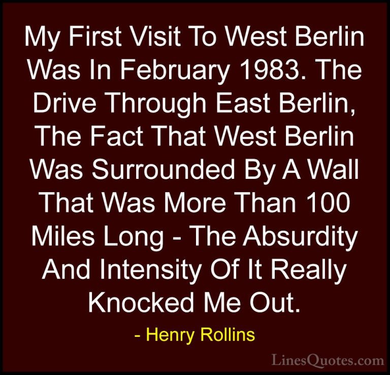 Henry Rollins Quotes (139) - My First Visit To West Berlin Was In... - QuotesMy First Visit To West Berlin Was In February 1983. The Drive Through East Berlin, The Fact That West Berlin Was Surrounded By A Wall That Was More Than 100 Miles Long - The Absurdity And Intensity Of It Really Knocked Me Out.