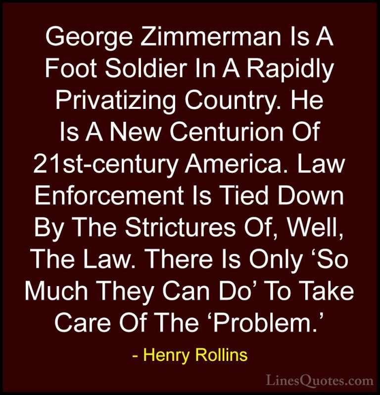 Henry Rollins Quotes (142) - George Zimmerman Is A Foot Soldier I... - QuotesGeorge Zimmerman Is A Foot Soldier In A Rapidly Privatizing Country. He Is A New Centurion Of 21st-century America. Law Enforcement Is Tied Down By The Strictures Of, Well, The Law. There Is Only 'So Much They Can Do' To Take Care Of The 'Problem.'