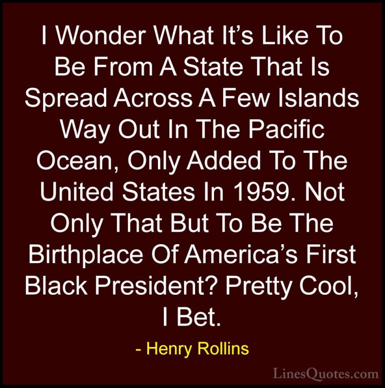 Henry Rollins Quotes (147) - I Wonder What It's Like To Be From A... - QuotesI Wonder What It's Like To Be From A State That Is Spread Across A Few Islands Way Out In The Pacific Ocean, Only Added To The United States In 1959. Not Only That But To Be The Birthplace Of America's First Black President? Pretty Cool, I Bet.