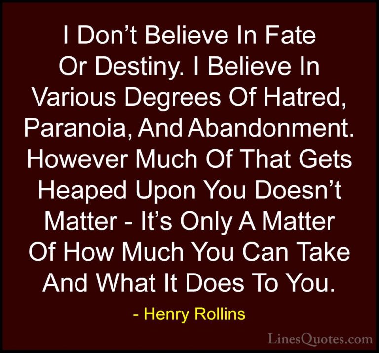 Henry Rollins Quotes (15) - I Don't Believe In Fate Or Destiny. I... - QuotesI Don't Believe In Fate Or Destiny. I Believe In Various Degrees Of Hatred, Paranoia, And Abandonment. However Much Of That Gets Heaped Upon You Doesn't Matter - It's Only A Matter Of How Much You Can Take And What It Does To You.