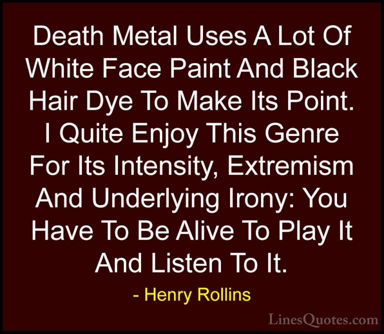 Henry Rollins Quotes (150) - Death Metal Uses A Lot Of White Face... - QuotesDeath Metal Uses A Lot Of White Face Paint And Black Hair Dye To Make Its Point. I Quite Enjoy This Genre For Its Intensity, Extremism And Underlying Irony: You Have To Be Alive To Play It And Listen To It.