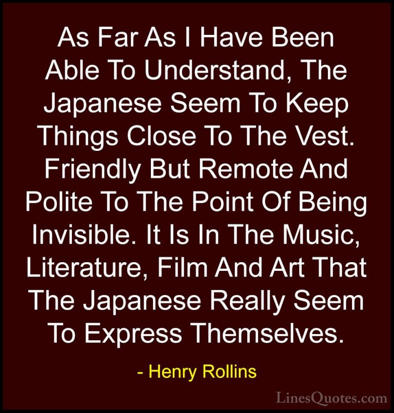 Henry Rollins Quotes (151) - As Far As I Have Been Able To Unders... - QuotesAs Far As I Have Been Able To Understand, The Japanese Seem To Keep Things Close To The Vest. Friendly But Remote And Polite To The Point Of Being Invisible. It Is In The Music, Literature, Film And Art That The Japanese Really Seem To Express Themselves.