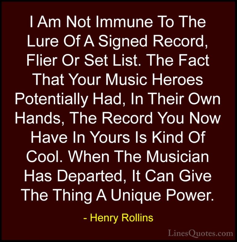 Henry Rollins Quotes (152) - I Am Not Immune To The Lure Of A Sig... - QuotesI Am Not Immune To The Lure Of A Signed Record, Flier Or Set List. The Fact That Your Music Heroes Potentially Had, In Their Own Hands, The Record You Now Have In Yours Is Kind Of Cool. When The Musician Has Departed, It Can Give The Thing A Unique Power.