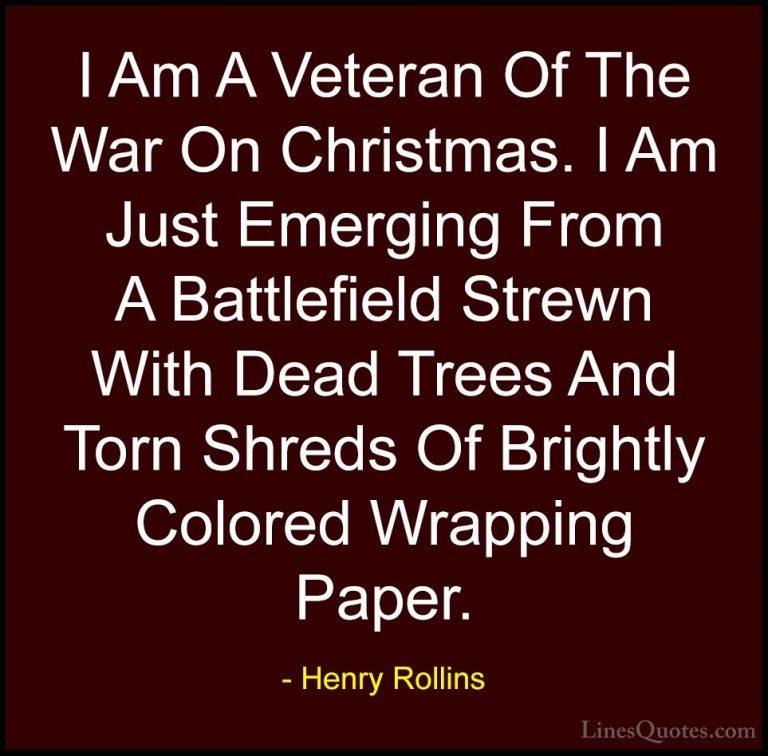 Henry Rollins Quotes (154) - I Am A Veteran Of The War On Christm... - QuotesI Am A Veteran Of The War On Christmas. I Am Just Emerging From A Battlefield Strewn With Dead Trees And Torn Shreds Of Brightly Colored Wrapping Paper.