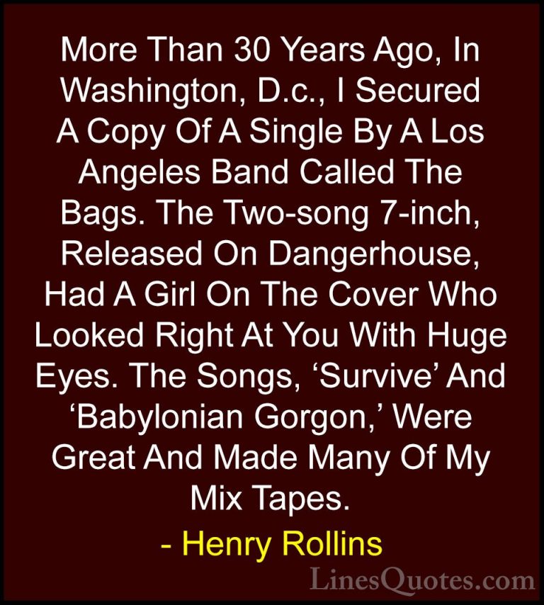 Henry Rollins Quotes (155) - More Than 30 Years Ago, In Washingto... - QuotesMore Than 30 Years Ago, In Washington, D.c., I Secured A Copy Of A Single By A Los Angeles Band Called The Bags. The Two-song 7-inch, Released On Dangerhouse, Had A Girl On The Cover Who Looked Right At You With Huge Eyes. The Songs, 'Survive' And 'Babylonian Gorgon,' Were Great And Made Many Of My Mix Tapes.