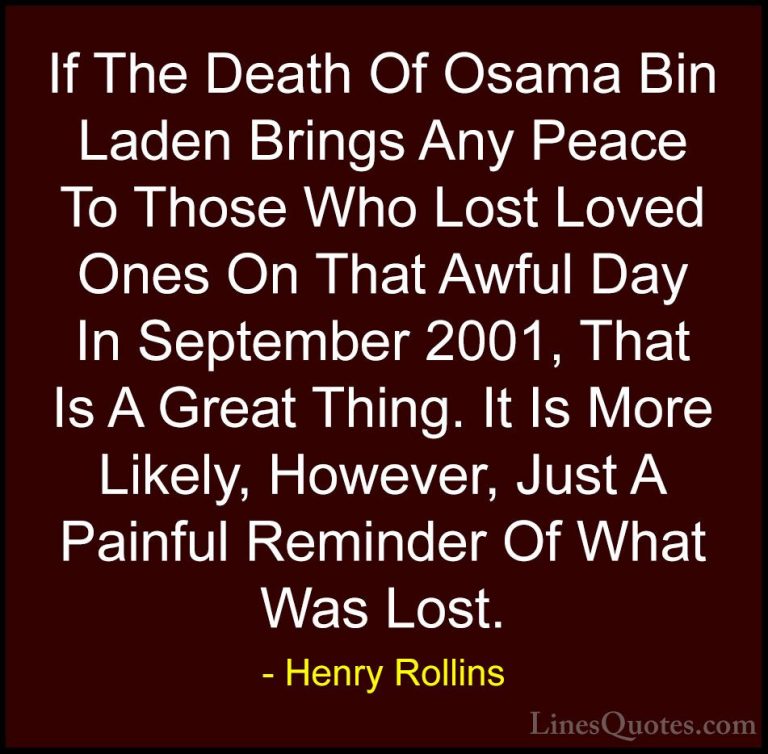 Henry Rollins Quotes (157) - If The Death Of Osama Bin Laden Brin... - QuotesIf The Death Of Osama Bin Laden Brings Any Peace To Those Who Lost Loved Ones On That Awful Day In September 2001, That Is A Great Thing. It Is More Likely, However, Just A Painful Reminder Of What Was Lost.