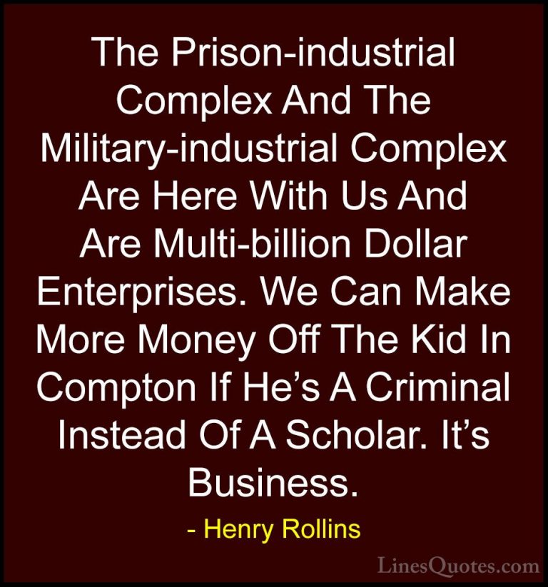 Henry Rollins Quotes (163) - The Prison-industrial Complex And Th... - QuotesThe Prison-industrial Complex And The Military-industrial Complex Are Here With Us And Are Multi-billion Dollar Enterprises. We Can Make More Money Off The Kid In Compton If He's A Criminal Instead Of A Scholar. It's Business.