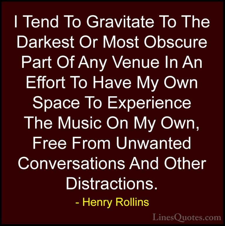 Henry Rollins Quotes (168) - I Tend To Gravitate To The Darkest O... - QuotesI Tend To Gravitate To The Darkest Or Most Obscure Part Of Any Venue In An Effort To Have My Own Space To Experience The Music On My Own, Free From Unwanted Conversations And Other Distractions.