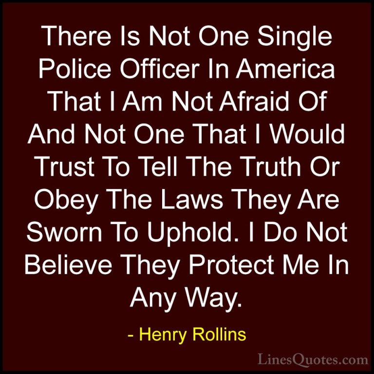 Henry Rollins Quotes (170) - There Is Not One Single Police Offic... - QuotesThere Is Not One Single Police Officer In America That I Am Not Afraid Of And Not One That I Would Trust To Tell The Truth Or Obey The Laws They Are Sworn To Uphold. I Do Not Believe They Protect Me In Any Way.