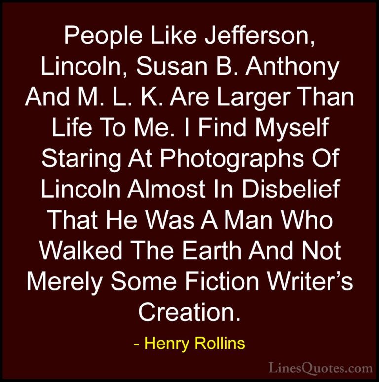 Henry Rollins Quotes (172) - People Like Jefferson, Lincoln, Susa... - QuotesPeople Like Jefferson, Lincoln, Susan B. Anthony And M. L. K. Are Larger Than Life To Me. I Find Myself Staring At Photographs Of Lincoln Almost In Disbelief That He Was A Man Who Walked The Earth And Not Merely Some Fiction Writer's Creation.