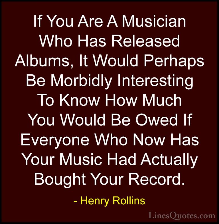 Henry Rollins Quotes (177) - If You Are A Musician Who Has Releas... - QuotesIf You Are A Musician Who Has Released Albums, It Would Perhaps Be Morbidly Interesting To Know How Much You Would Be Owed If Everyone Who Now Has Your Music Had Actually Bought Your Record.