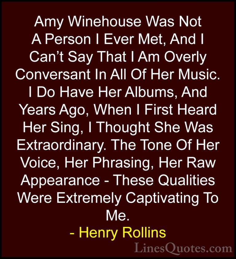 Henry Rollins Quotes (179) - Amy Winehouse Was Not A Person I Eve... - QuotesAmy Winehouse Was Not A Person I Ever Met, And I Can't Say That I Am Overly Conversant In All Of Her Music. I Do Have Her Albums, And Years Ago, When I First Heard Her Sing, I Thought She Was Extraordinary. The Tone Of Her Voice, Her Phrasing, Her Raw Appearance - These Qualities Were Extremely Captivating To Me.