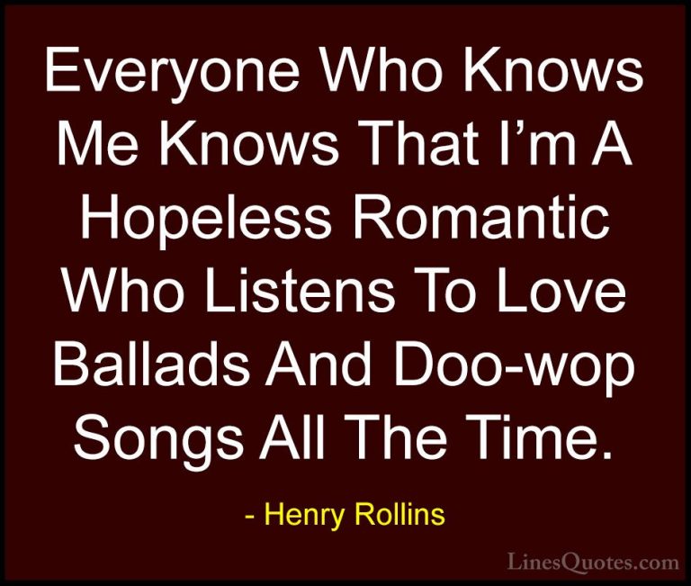 Henry Rollins Quotes (18) - Everyone Who Knows Me Knows That I'm ... - QuotesEveryone Who Knows Me Knows That I'm A Hopeless Romantic Who Listens To Love Ballads And Doo-wop Songs All The Time.