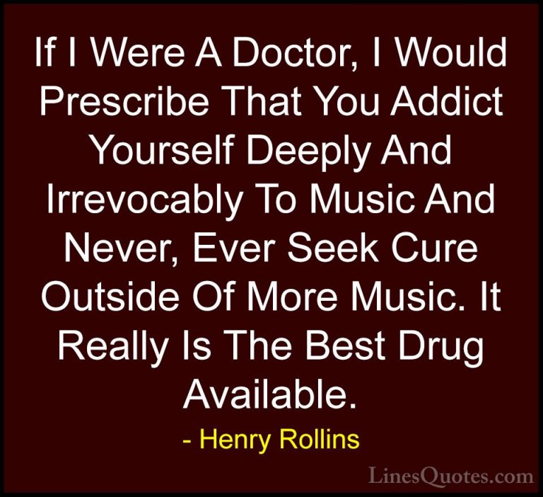 Henry Rollins Quotes (180) - If I Were A Doctor, I Would Prescrib... - QuotesIf I Were A Doctor, I Would Prescribe That You Addict Yourself Deeply And Irrevocably To Music And Never, Ever Seek Cure Outside Of More Music. It Really Is The Best Drug Available.